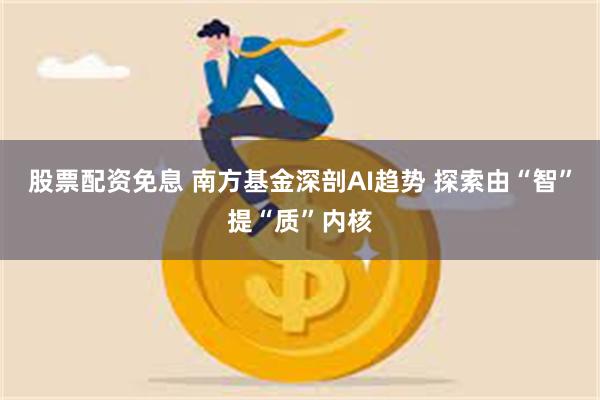 股票配资免息 南方基金深剖AI趋势 探索由“智”提“质”内核