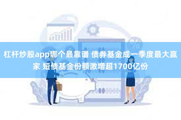 杠杆炒股app哪个最靠谱 债券基金成一季度最大赢家 短债基金份额激增超1700亿份