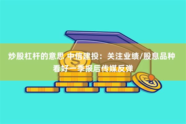 炒股杠杆的意思 中信建投：关注业绩/股息品种 看好一季报后传媒反弹