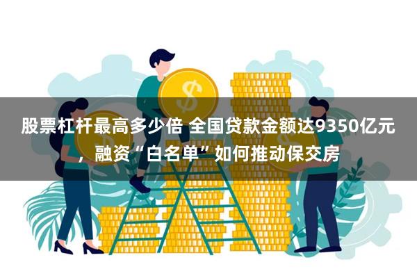 股票杠杆最高多少倍 全国贷款金额达9350亿元，融资“白名单”如何推动保交房