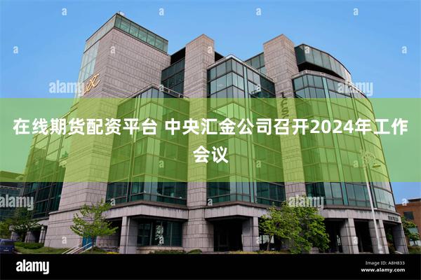 在线期货配资平台 中央汇金公司召开2024年工作会议