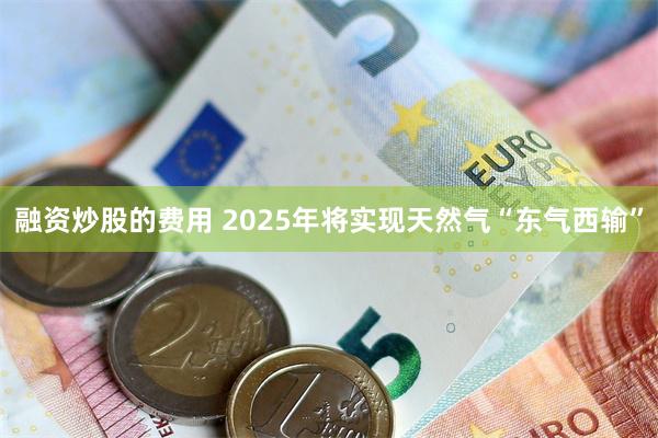 融资炒股的费用 2025年将实现天然气“东气西输”