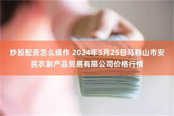 炒股配资怎么操作 2024年5月25日马鞍山市安民农副产品贸易有限公司价格行情