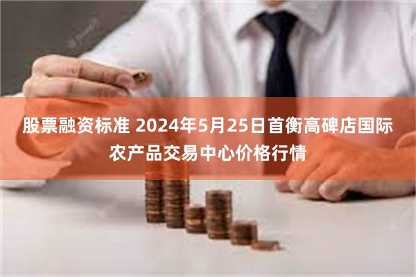 股票融资标准 2024年5月25日首衡高碑店国际农产品交易中心价格行情