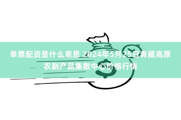 单票配资是什么意思 2024年5月25日青藏高原农副产品集散中心价格行情