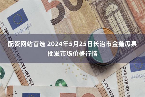 配资网站首选 2024年5月25日长治市金鑫瓜果批发市场价格行情