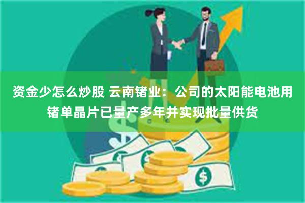 资金少怎么炒股 云南锗业：公司的太阳能电池用锗单晶片已量产多年并实现批量供货