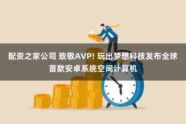 配资之家公司 致敬AVP! 玩出梦想科技发布全球首款安卓系统空间计算机