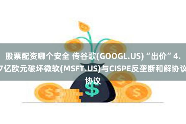 股票配资哪个安全 传谷歌(GOOGL.US)“出价”4.7亿欧元破坏微软(MSFT.US)与CISPE反垄断和解协议