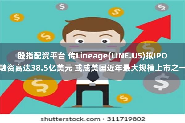 股指配资平台 传Lineage(LINE.US)拟IPO融资高达38.5亿美元 或成美国近年最大规模上市之一