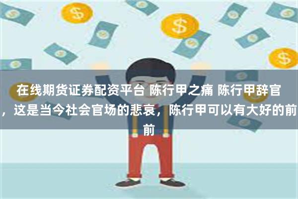 在线期货证券配资平台 陈行甲之痛 陈行甲辞官，这是当今社会官场的悲哀，陈行甲可以有大好的前