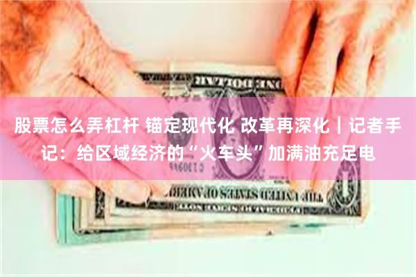 股票怎么弄杠杆 锚定现代化 改革再深化｜记者手记：给区域经济的“火车头”加满油充足电