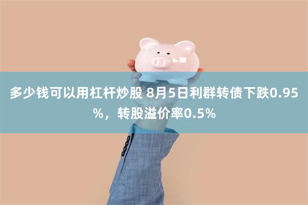 多少钱可以用杠杆炒股 8月5日利群转债下跌0.95%，转股溢价率0.5%