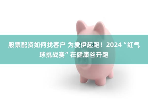 股票配资如何找客户 为爱伊起跑！2024“红气球挑战赛”在健康谷开跑