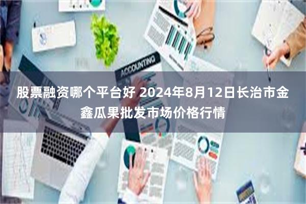 股票融资哪个平台好 2024年8月12日长治市金鑫瓜果批发市场价格行情