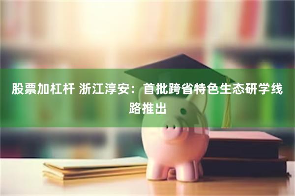 股票加杠杆 浙江淳安：首批跨省特色生态研学线路推出