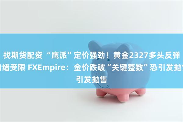 找期货配资 “鹰派”定价强劲！黄金2327多头反弹情绪受限 FXEmpire：金价跌破“关键整数”恐引发抛售