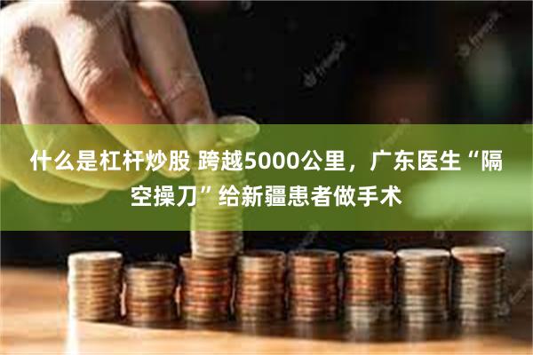 什么是杠杆炒股 跨越5000公里，广东医生“隔空操刀”给新疆患者做手术