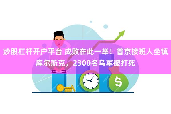 炒股杠杆开户平台 成败在此一举！普京接班人坐镇库尔斯克，2300名乌军被打死