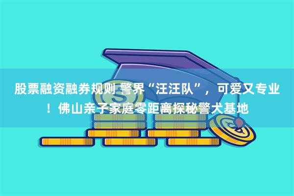 股票融资融券规则 警界“汪汪队”，可爱又专业！佛山亲子家庭零距离探秘警犬基地