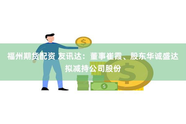 福州期货配资 友讯达：董事崔霞、股东华诚盛达拟减持公司股份