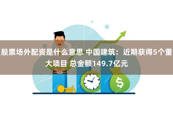 股票场外配资是什么意思 中国建筑：近期获得5个重大项目 总金额149.7亿元