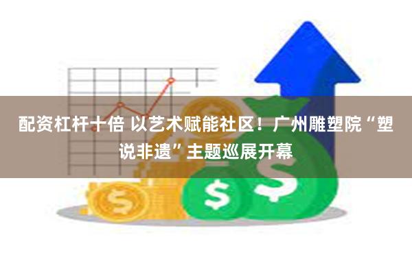 配资杠杆十倍 以艺术赋能社区！广州雕塑院“塑说非遗”主题巡展开幕