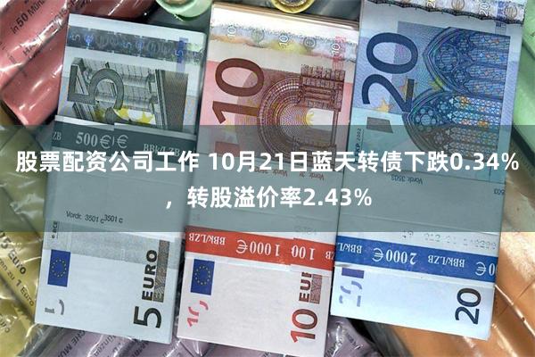 股票配资公司工作 10月21日蓝天转债下跌0.34%，转股溢价率2.43%