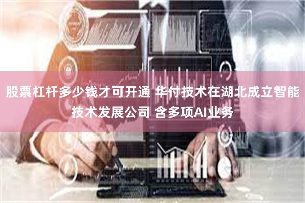 股票杠杆多少钱才可开通 华付技术在湖北成立智能技术发展公司 含多项AI业务