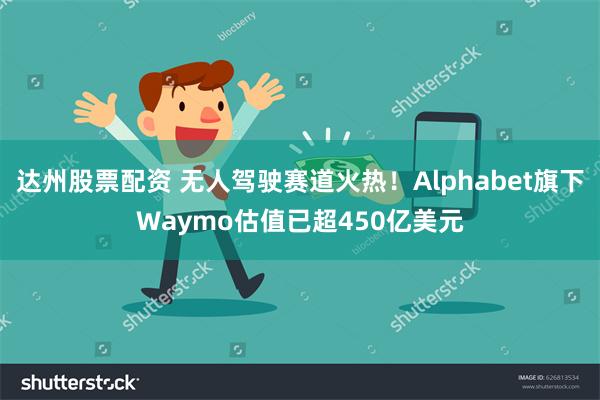 达州股票配资 无人驾驶赛道火热！Alphabet旗下Waymo估值已超450亿美元