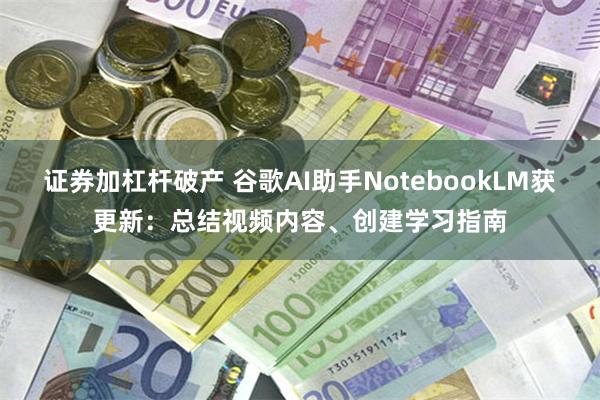 证券加杠杆破产 谷歌AI助手NotebookLM获更新：总结视频内容、创建学习指南