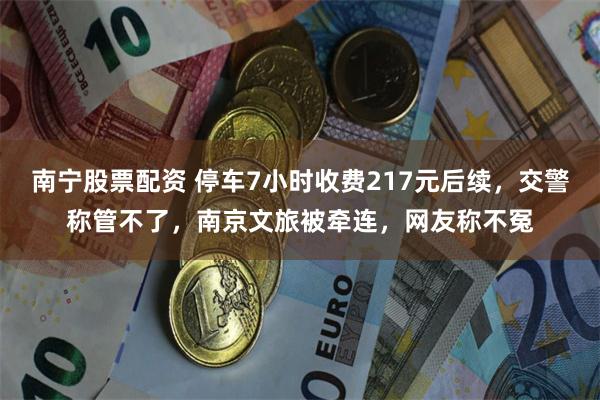 南宁股票配资 停车7小时收费217元后续，交警称管不了，南京文旅被牵连，网友称不冤