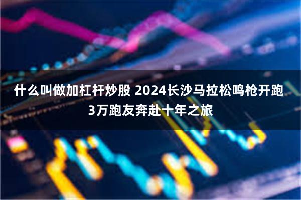 什么叫做加杠杆炒股 2024长沙马拉松鸣枪开跑 3万跑友奔赴十年之旅