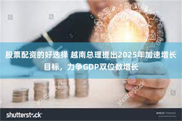 股票配资的好选择 越南总理提出2025年加速增长目标，力争GDP双位数增长