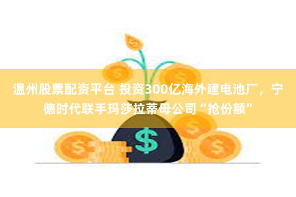 温州股票配资平台 投资300亿海外建电池厂，宁德时代联手玛莎拉蒂母公司“抢份额”