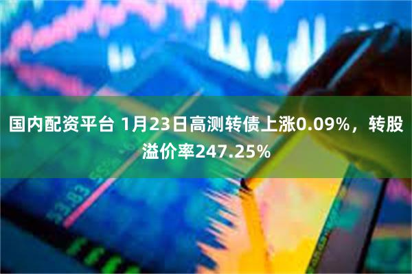 国内配资平台 1月23日高测转债上涨0.09%，转股溢价率247.25%