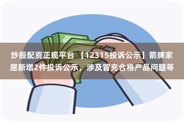 炒股配资正规平台 【12315投诉公示】箭牌家居新增2件投诉公示，涉及冒充合格产品问题等