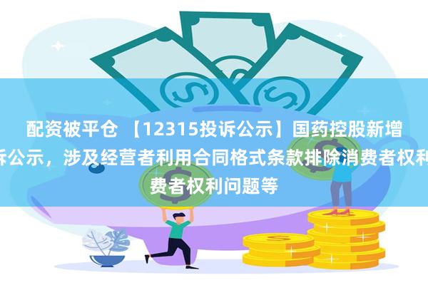 配资被平仓 【12315投诉公示】国药控股新增2件投诉公示，涉及经营者利用合同格式条款排除消费者权利问题等