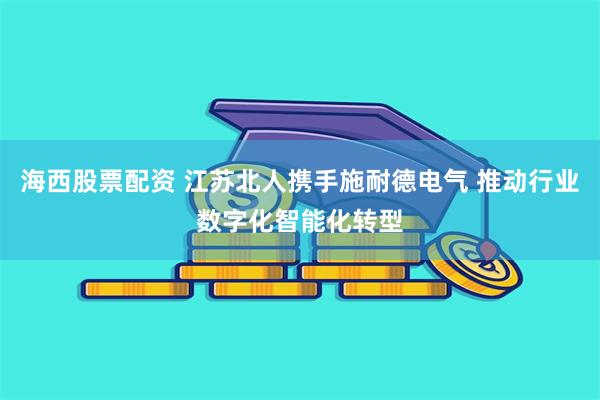 海西股票配资 江苏北人携手施耐德电气 推动行业数字化智能化转型