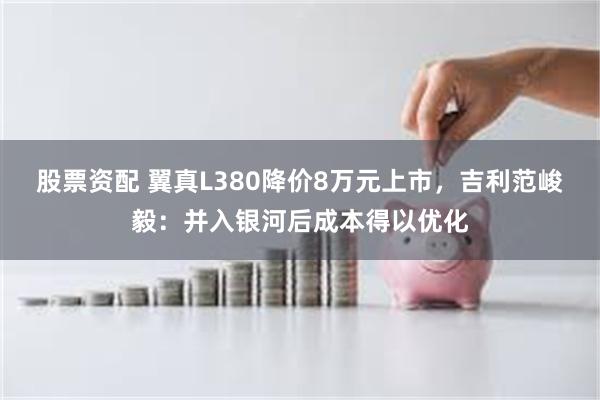 股票资配 翼真L380降价8万元上市，吉利范峻毅：并入银河后成本得以优化