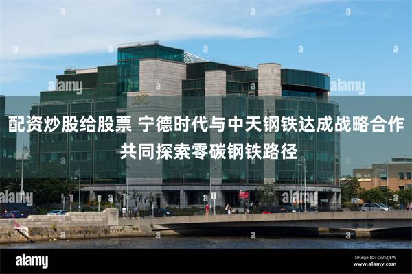 配资炒股给股票 宁德时代与中天钢铁达成战略合作 共同探索零碳钢铁路径