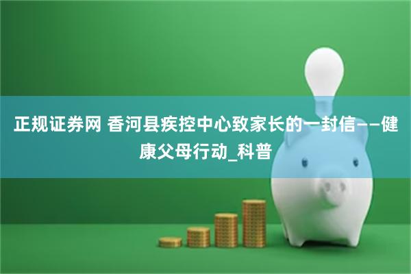 正规证券网 香河县疾控中心致家长的一封信——健康父母行动_科普