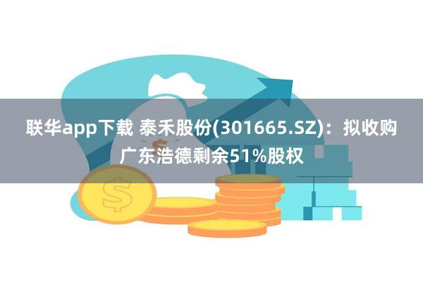 联华app下载 泰禾股份(301665.SZ)：拟收购广东浩德剩余51%股权