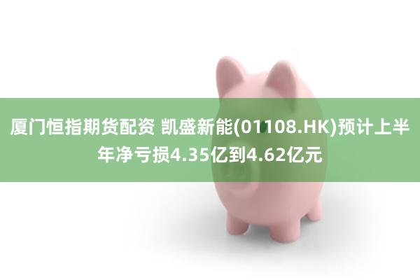 厦门恒指期货配资 凯盛新能(01108.HK)预计上半年净亏损4.35亿到4.62亿元