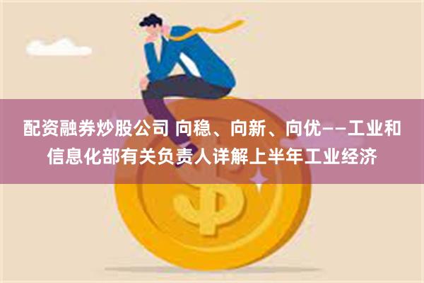 配资融券炒股公司 向稳、向新、向优——工业和信息化部有关负责人详解上半年工业经济
