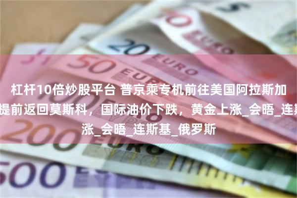 杠杆10倍炒股平台 普京乘专机前往美国阿拉斯加州！俄总理提前返回莫斯科，国际油价下跌，黄金上涨_会晤_连斯基_俄罗斯