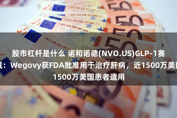 股市杠杆是什么 诺和诺德(NVO.US)GLP-1赛道再下一城：Wegovy获FDA批准用于治疗肝病，近1500万美国患者适用