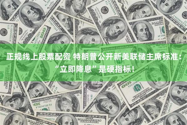 正规线上股票配资 特朗普公开新美联储主席标准：“立即降息”是硬指标！