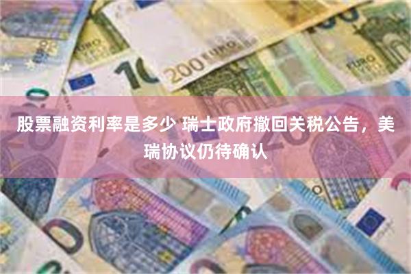 股票融资利率是多少 瑞士政府撤回关税公告，美瑞协议仍待确认