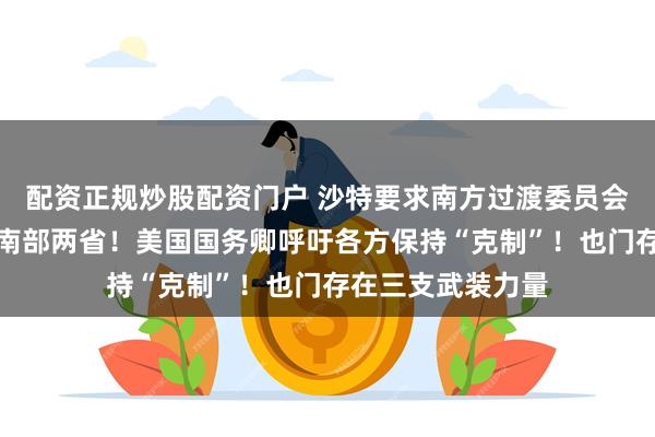 配资正规炒股配资门户 沙特要求南方过渡委员会部队撤出也门东南部两省！美国国务卿呼吁各方保持“克制”！也门存在三支武装力量